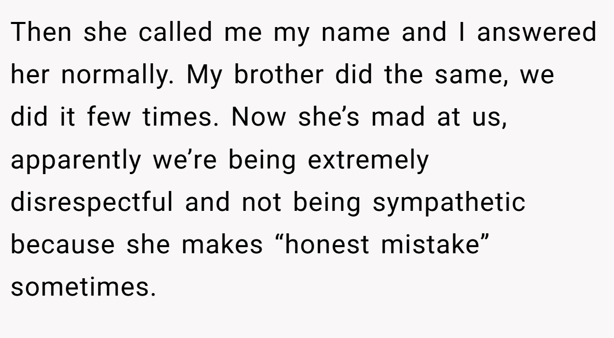 Then she called me my name and I answered her normally. My brother did the same, we did it few times. Now she’s mad at us, apparently we’re being extremely disrespectful and not being sympathetic because she makes “honest mistake” sometimes.