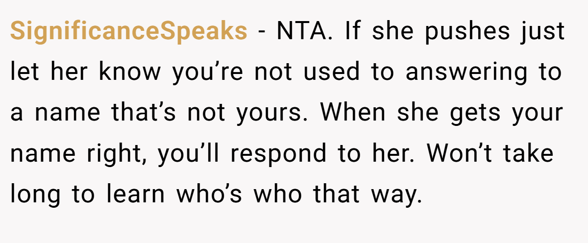 SignificanceSpeaks - NTA. If she pushes just let her know you’re not used to answering to a name that’s not yours. When she gets your name right, you’ll respond to her. Won’t take long to learn who’s who that way.