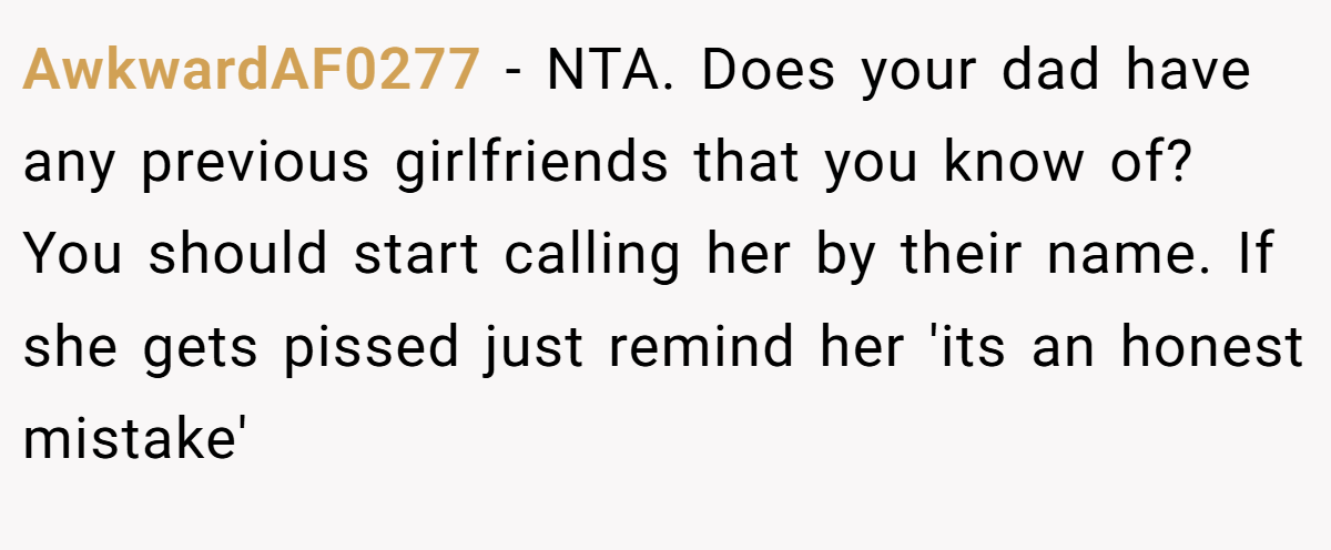 AwkwardAF0277 - NTA. Does your dad have any previous girlfriends that you know of? You should start calling her by their name. If she gets pissed just remind her 'its an honest mistake'