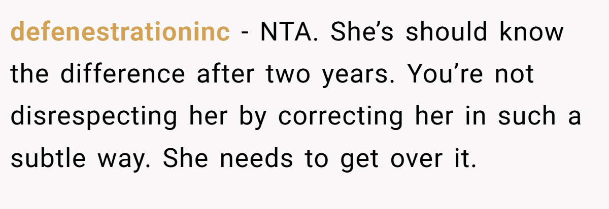 defenestrationinc - NTA. She’s should know the difference after two years. You’re not disrespecting her by correcting her in such a subtle way. She needs to get over it.