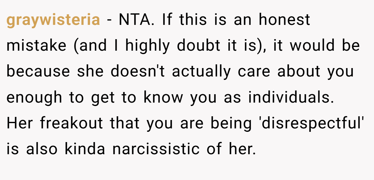 graywisteria - NTA. If this is an honest mistake (and I highly doubt it is), it would be because she doesn't actually care about you enough to get to know you as individuals. Her freakout that you are being 'disrespectful' is also kinda narcissistic of her.