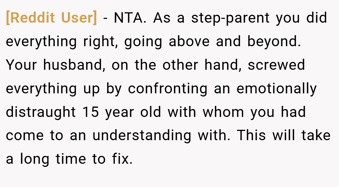 [Reddit User] − NTA. As a step-parent you did everything right, going above and beyond. Your husband, on the other hand, screwed everything up by confronting an emotionally distraught 15 year old with whom you had come to an understanding with. This will take a long time to fix.
