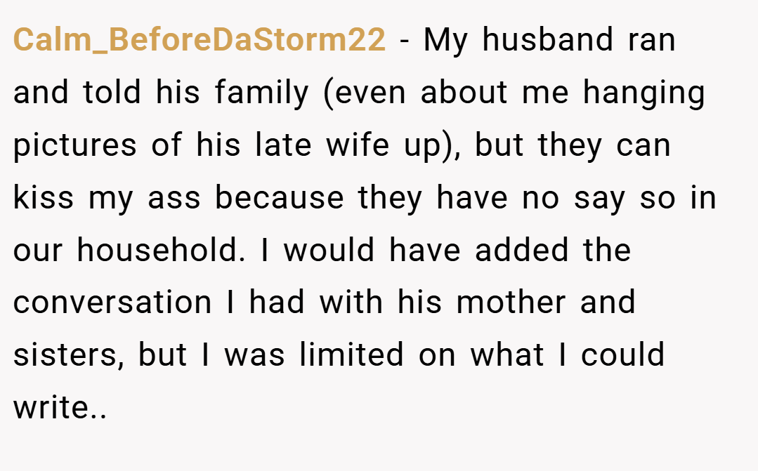 Calm_BeforeDaStorm22 − My husband ran and told his family (even about me hanging pictures of his late wife up), but they can kiss my ass because they have no say so in our household. I would have added the conversation I had with his mother and sisters, but I was limited on what I could write..