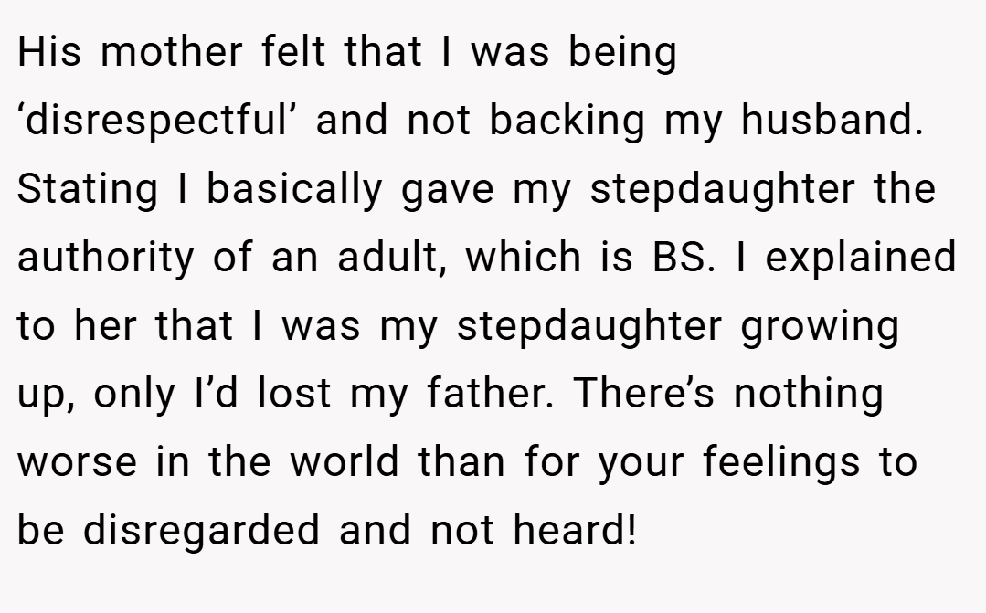 His mother felt that I was being ‘disrespectful’ and not backing my husband. Stating I basically gave my stepdaughter the authority of an adult, which is BS. I explained to her that I was my stepdaughter growing up, only I’d lost my father. There’s nothing worse in the world than for your feelings to be disregarded and not heard!