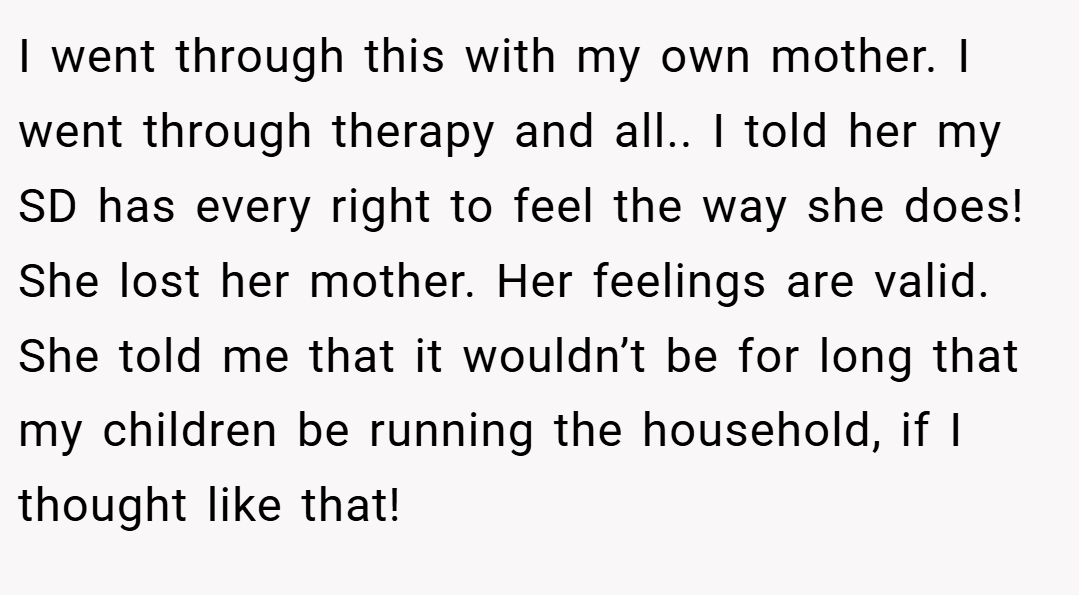 I went through this with my own mother. I went through therapy and all.. I told her my SD has every right to feel the way she does! She lost her mother. Her feelings are valid. She told me that it wouldn’t be for long that my children be running the household, if I thought like that!