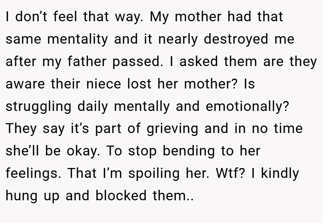 I don’t feel that way. My mother had that same mentality and it nearly destroyed me after my father passed. I asked them are they aware their niece lost her mother? Is struggling daily mentally and emotionally? They say it’s part of grieving and in no time she’ll be okay. To stop bending to her feelings. That I’m spoiling her. Wtf? I kindly hung up and blocked them..