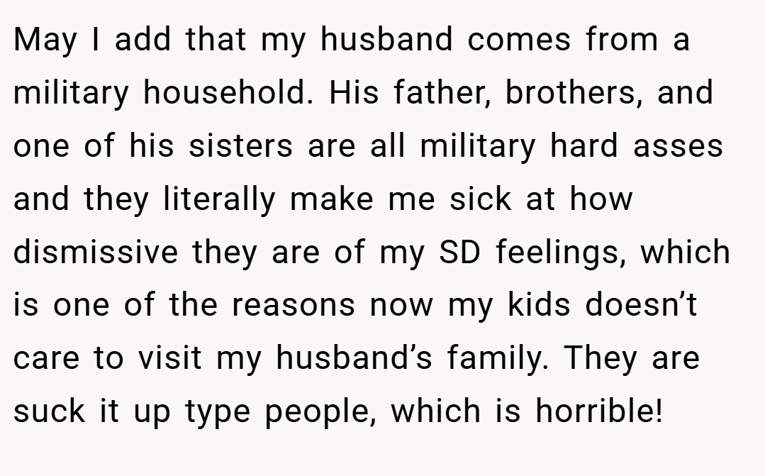 May I add that my husband comes from a military household. His father, brothers, and one of his sisters are all military hard asses and they literally make me sick at how dismissive they are of my SD feelings, which is one of the reasons now my kids doesn’t care to visit my husband’s family. They are suck it up type people, which is horrible!