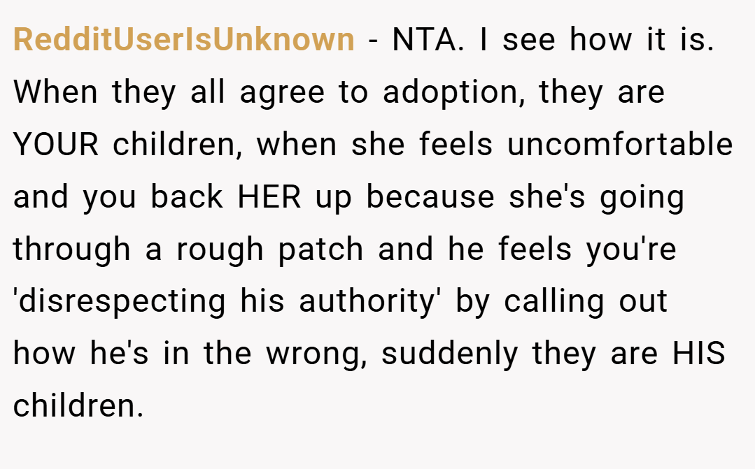 RedditUserIsUnknown − NTA. I see how it is. When they all agree to adoption, they are YOUR children, when she feels uncomfortable and you back HER up because she's going through a rough patch and he feels you're 'disrespecting his authority' by calling out how he's in the wrong, suddenly they are HIS children.