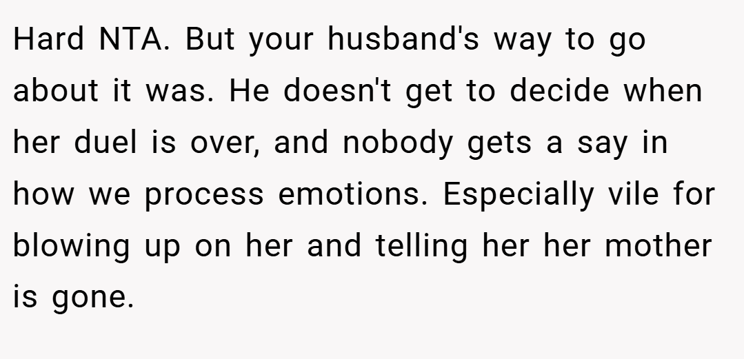 Hard NTA. But your husband's way to go about it was. He doesn't get to decide when her duel is over, and nobody gets a say in how we process emotions. Especially vile for blowing up on her and telling her her mother is gone.