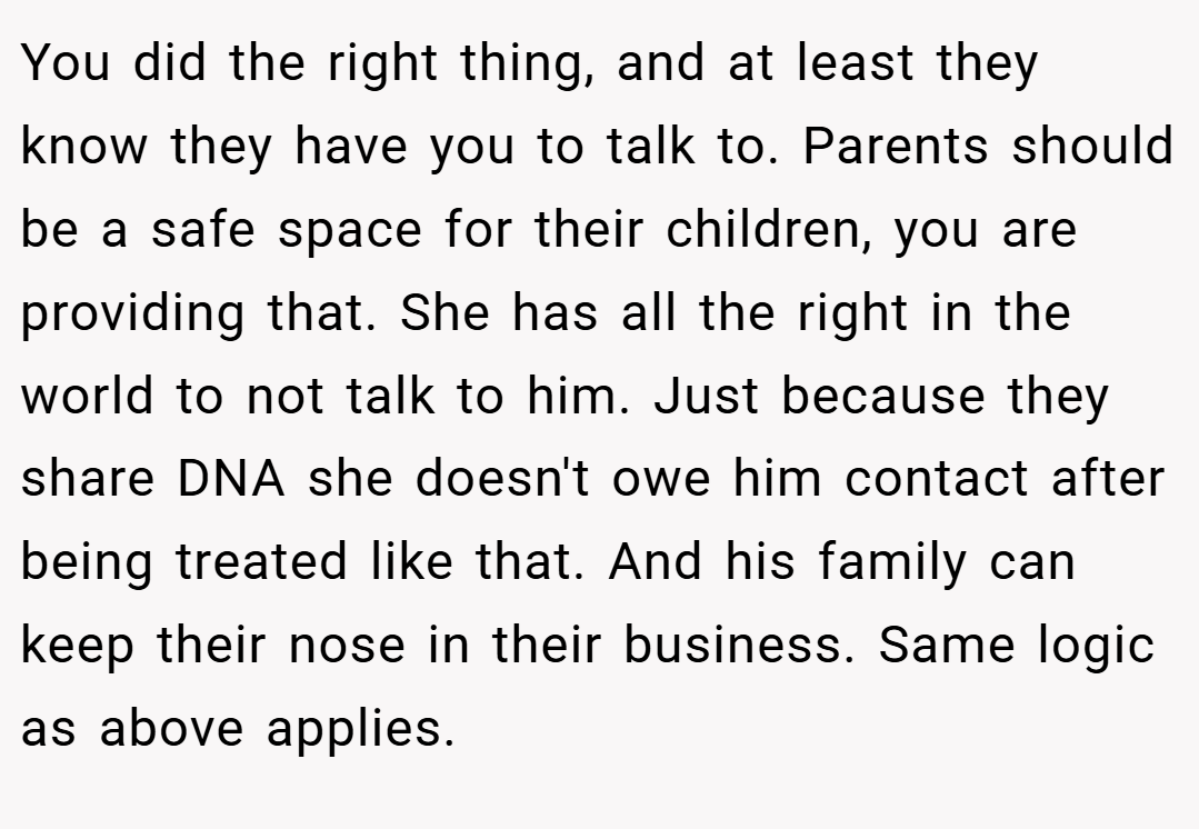 You did the right thing, and at least they know they have you to talk to. Parents should be a safe space for their children, you are providing that. She has all the right in the world to not talk to him. Just because they share DNA she doesn't owe him contact after being treated like that. And his family can keep their nose in their business. Same logic as above applies.