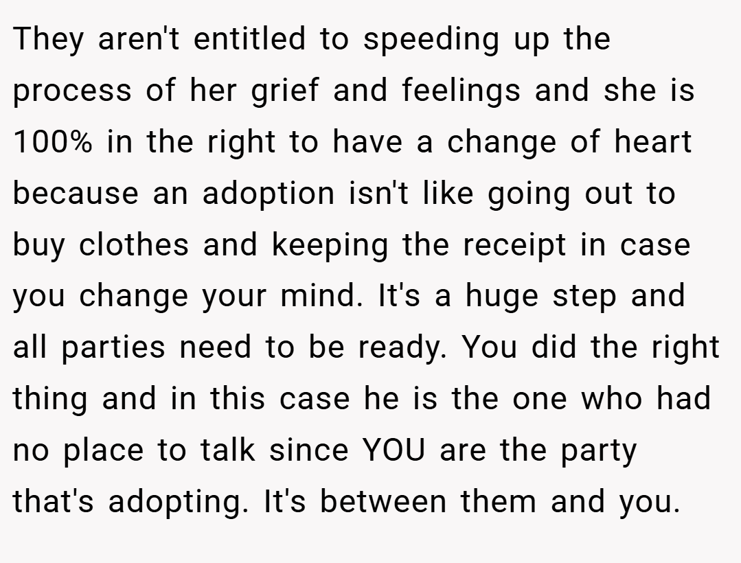 They aren't entitled to speeding up the process of her grief and feelings and she is 100% in the right to have a change of heart because an adoption isn't like going out to buy clothes and keeping the receipt in case you change your mind. It's a huge step and all parties need to be ready. You did the right thing and in this case he is the one who had no place to talk since YOU are the party that's adopting. It's between them and you.