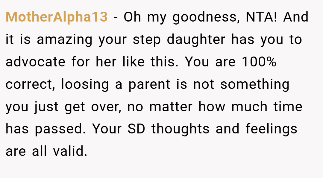 MotherAlpha13 − Oh my goodness, NTA! And it is amazing your step daughter has you to advocate for her like this. You are 100% correct, loosing a parent is not something you just get over, no matter how much time has passed. Your SD thoughts and feelings are all valid.