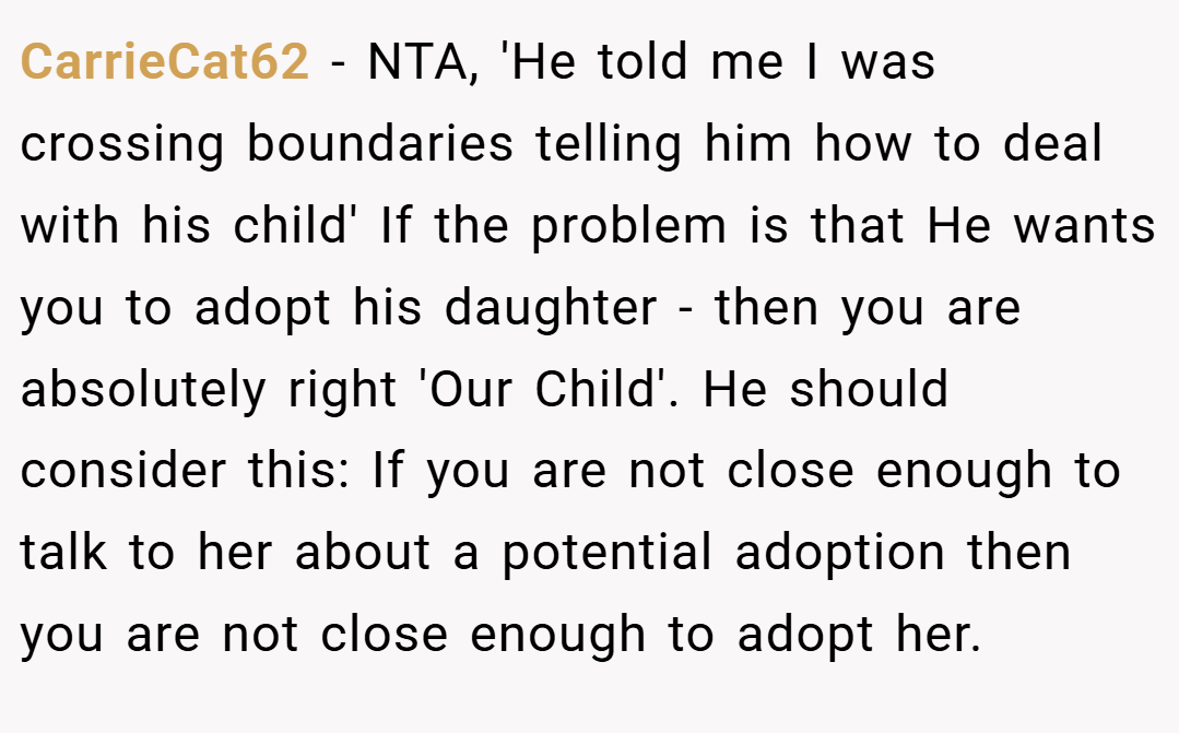 CarrieCat62 − NTA, 'He told me I was crossing boundaries telling him how to deal with his child' If the problem is that He wants you to adopt his daughter - then you are absolutely right 'Our Child'. He should consider this: If you are not close enough to talk to her about a potential adoption then you are not close enough to adopt her.