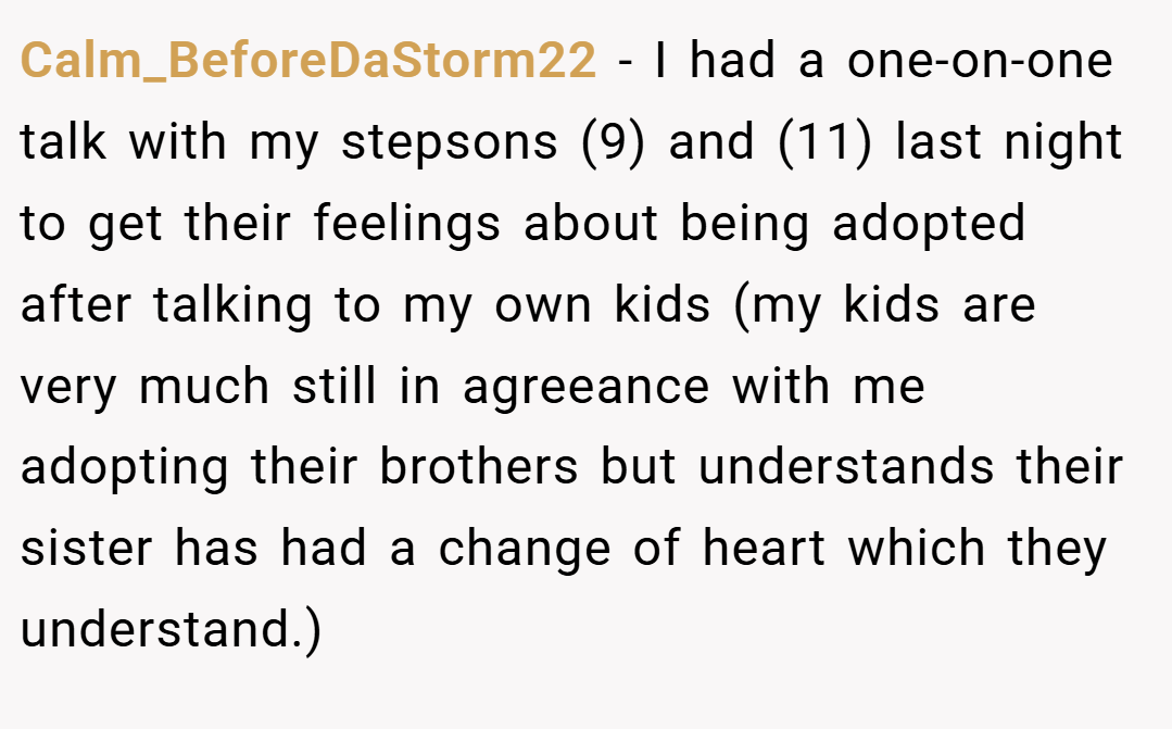 Calm_BeforeDaStorm22 − I had a one-on-one talk with my stepsons (9) and (11) last night to get their feelings about being adopted after talking to my own kids (my kids are very much still in agreeance with me adopting their brothers but understands their sister has had a change of heart which they understand.)