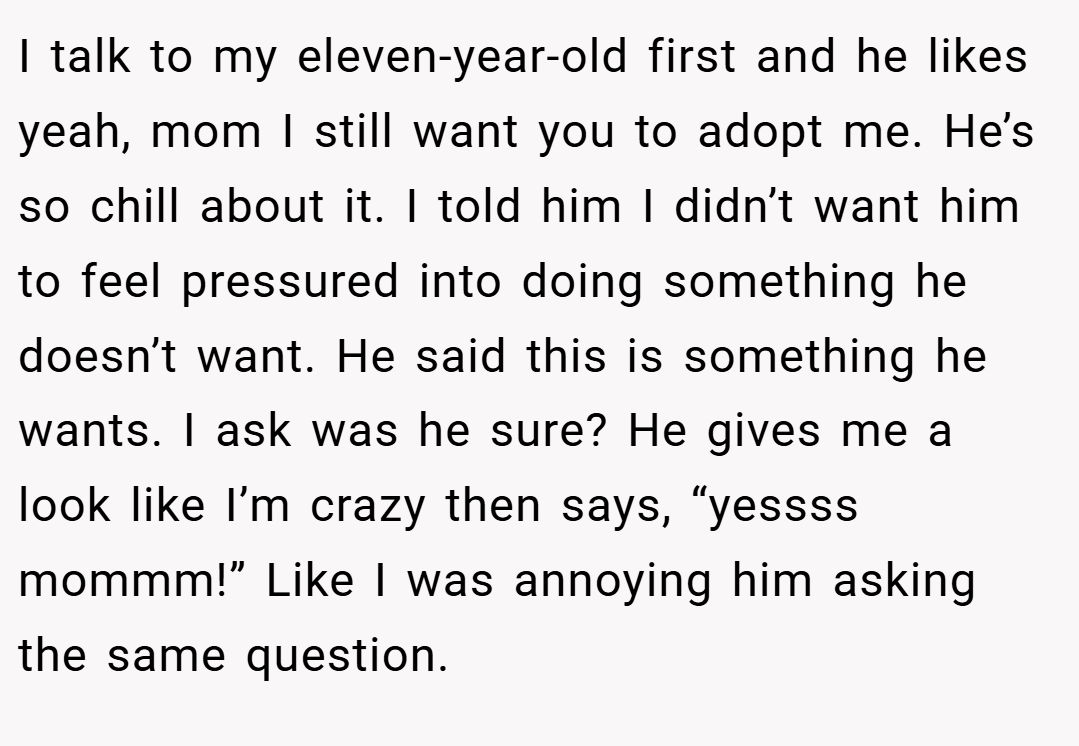 I talk to my eleven-year-old first and he likes yeah, mom I still want you to adopt me. He’s so chill about it. I told him I didn’t want him to feel pressured into doing something he doesn’t want. He said this is something he wants. I ask was he sure? He gives me a look like I’m crazy then says, “yessss mommm!” Like I was annoying him asking the same question.