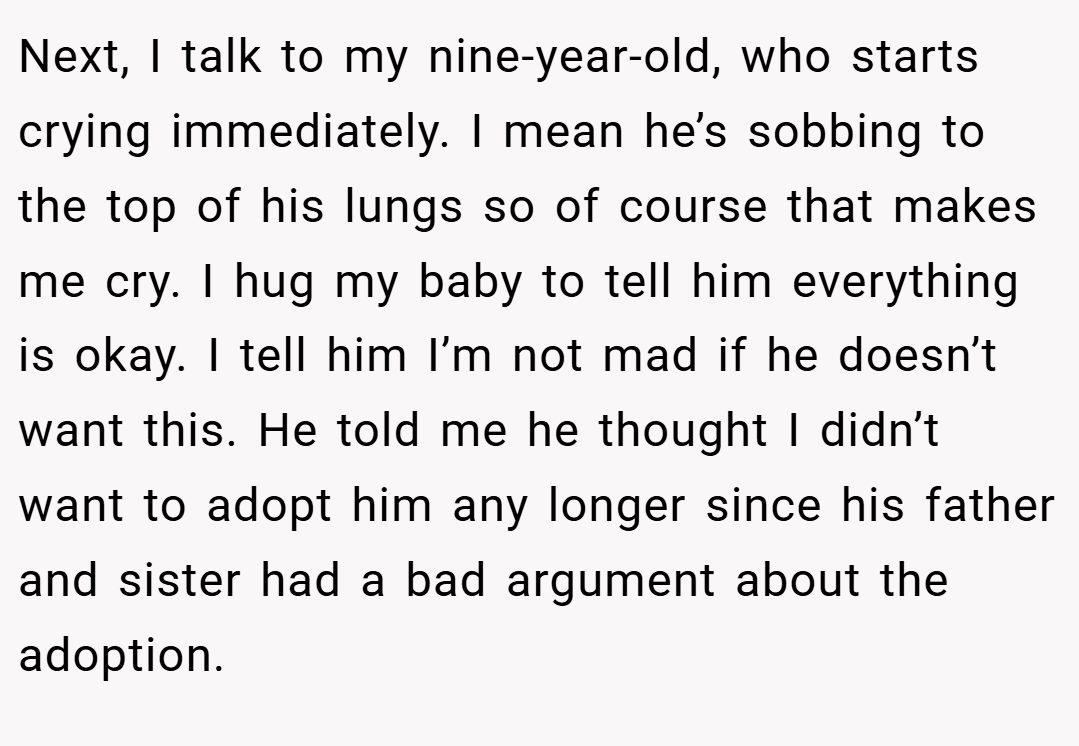 Next, I talk to my nine-year-old, who starts crying immediately. I mean he’s sobbing to the top of his lungs so of course that makes me cry. I hug my baby to tell him everything is okay. I tell him I’m not mad if he doesn’t want this. He told me he thought I didn’t want to adopt him any longer since his father and sister had a bad argument about the adoption.