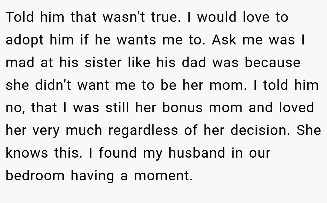 Told him that wasn’t true. I would love to adopt him if he wants me to. Ask me was I mad at his sister like his dad was because she didn’t want me to be her mom. I told him no, that I was still her bonus mom and loved her very much regardless of her decision. She knows this. I found my husband in our bedroom having a moment.