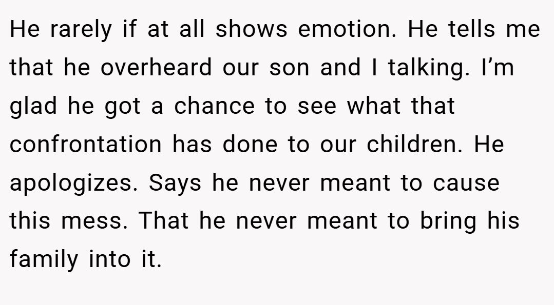 He rarely if at all shows emotion. He tells me that he overheard our son and I talking. I’m glad he got a chance to see what that confrontation has done to our children. He apologizes. Says he never meant to cause this mess. That he never meant to bring his family into it.