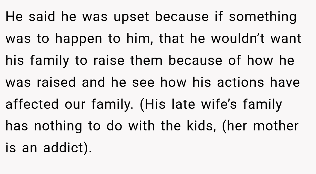 He said he was upset because if something was to happen to him, that he wouldn’t want his family to raise them because of how he was raised and he see how his actions have affected our family. (His late wife’s family has nothing to do with the kids, (her mother is an addict).