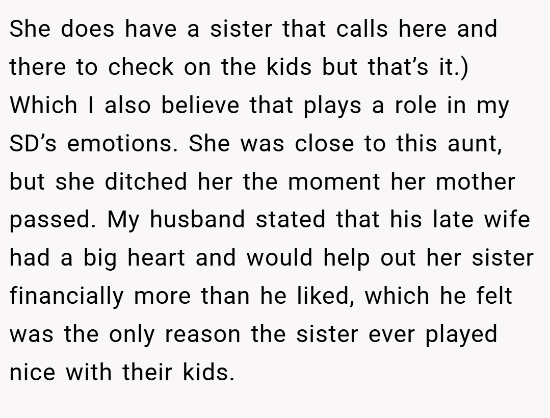 She does have a sister that calls here and there to check on the kids but that’s it.) Which I also believe that plays a role in my SD’s emotions. She was close to this aunt, but she ditched her the moment her mother passed. My husband stated that his late wife had a big heart and would help out her sister financially more than he liked, which he felt was the only reason the sister ever played nice with their kids.