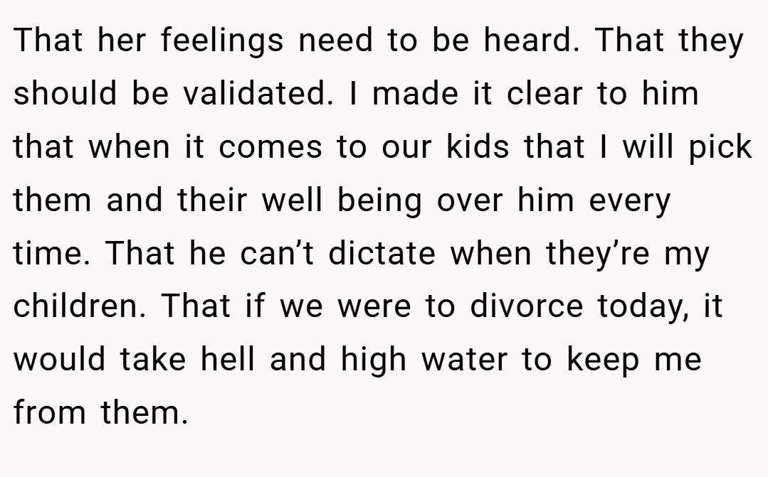 That her feelings need to be heard. That they should be validated. I made it clear to him that when it comes to our kids that I will pick them and their well being over him every time. That he can’t dictate when they’re my children. That if we were to divorce today, it would take hell and high water to keep me from them.