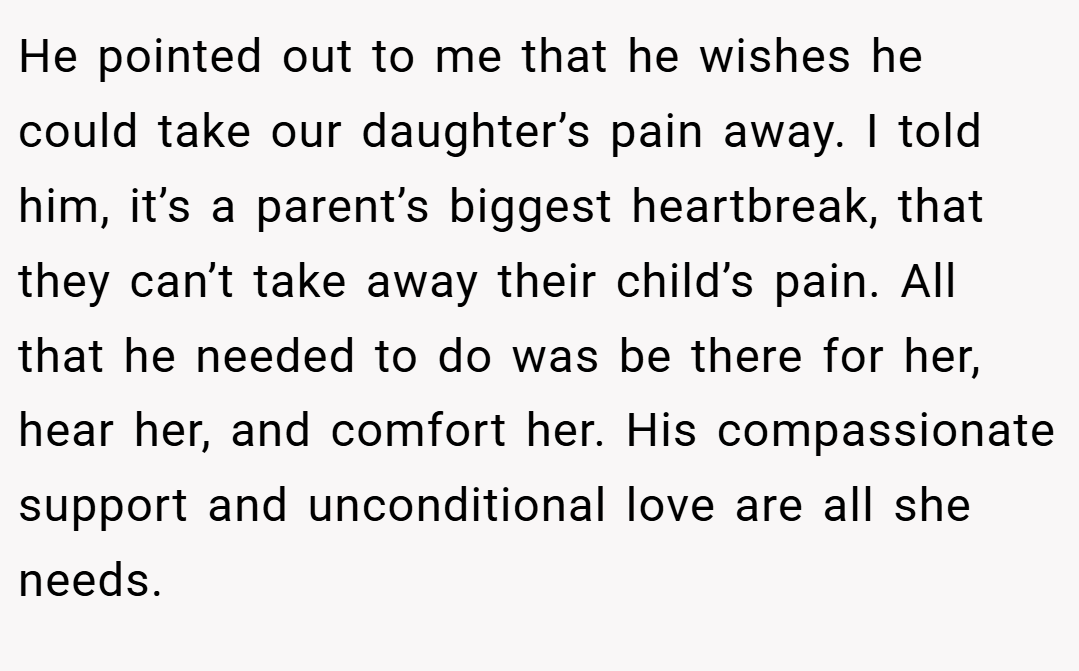 He pointed out to me that he wishes he could take our daughter’s pain away. I told him, it’s a parent’s biggest heartbreak, that they can’t take away their child’s pain. All that he needed to do was be there for her, hear her, and comfort her. His compassionate support and unconditional love are all she needs.