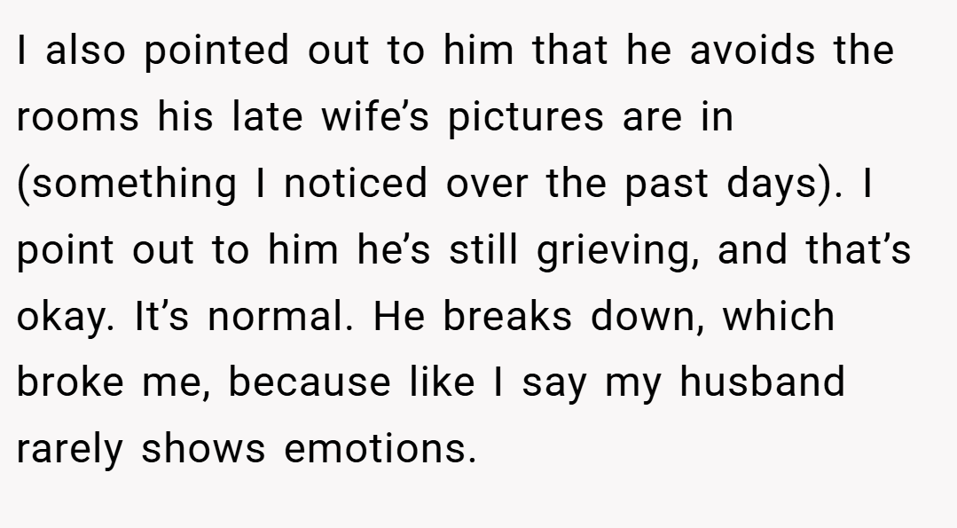 I also pointed out to him that he avoids the rooms his late wife’s pictures are in (something I noticed over the past days). I point out to him he’s still grieving, and that’s okay. It’s normal. He breaks down, which broke me, because like I say my husband rarely shows emotions.