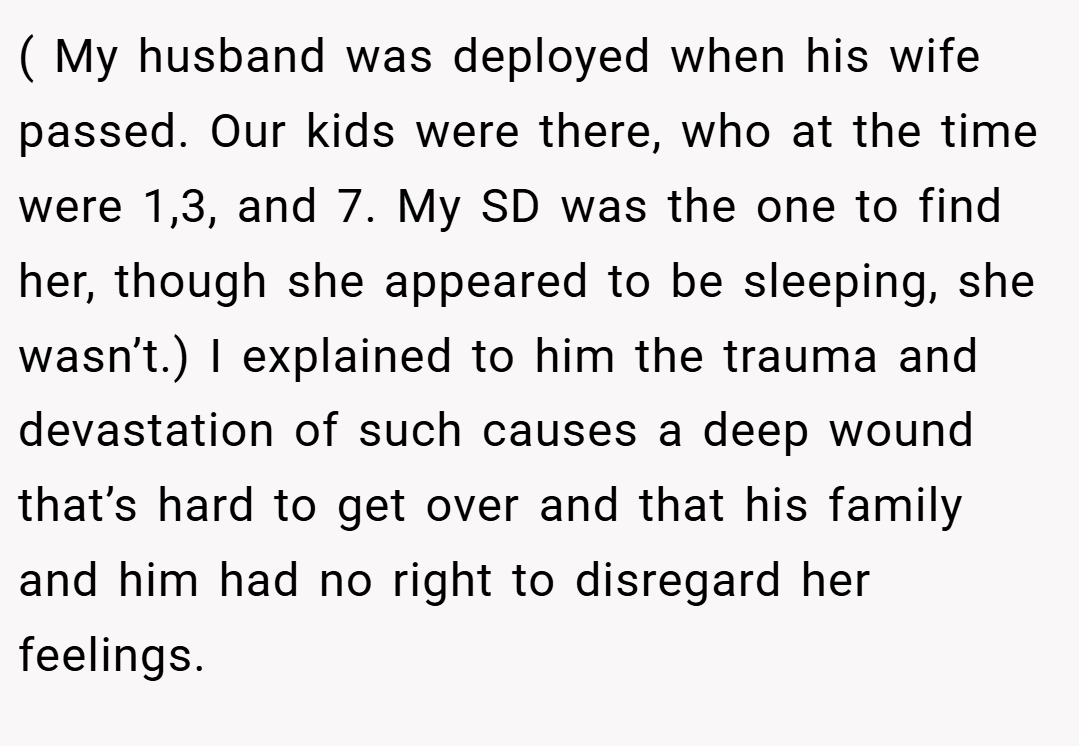 ( My husband was deployed when his wife passed. Our kids were there, who at the time were 1,3, and 7. My SD was the one to find her, though she appeared to be sleeping, she wasn’t.) I explained to him the trauma and devastation of such causes a deep wound that’s hard to get over and that his family and him had no right to disregard her feelings.