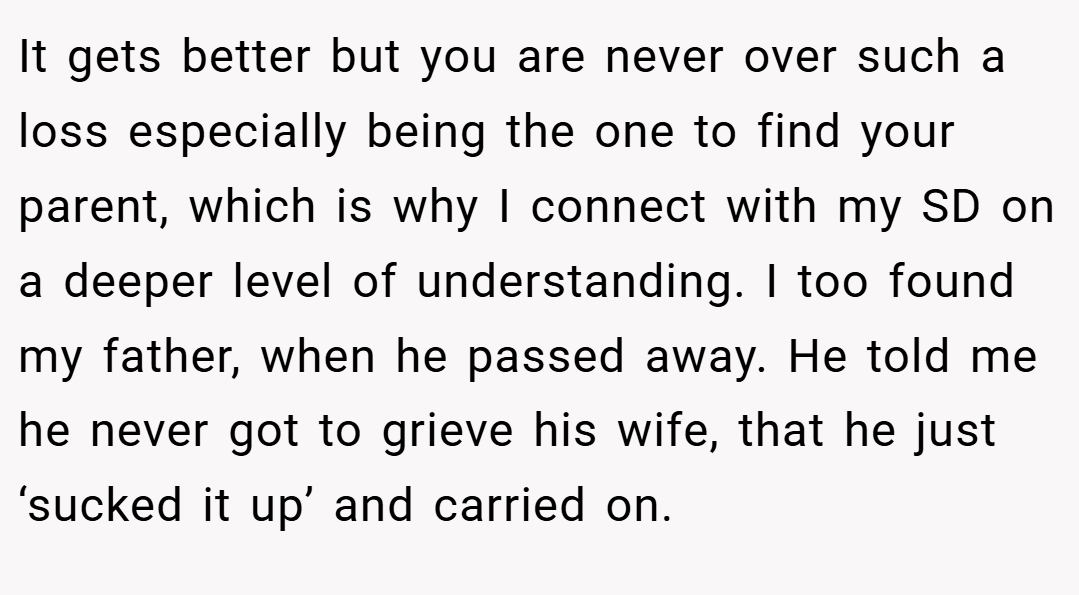 It gets better but you are never over such a loss especially being the one to find your parent, which is why I connect with my SD on a deeper level of understanding. I too found my father, when he passed away. He told me he never got to grieve his wife, that he just ‘sucked it up’ and carried on.
