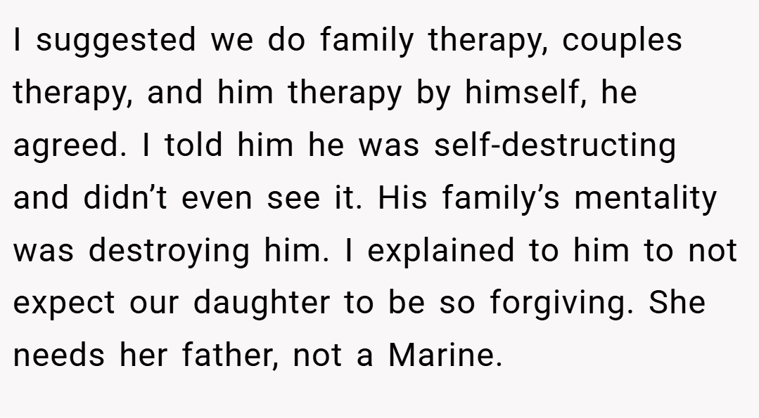 I suggested we do family therapy, couples therapy, and him therapy by himself, he agreed. I told him he was self-destructing and didn’t even see it. His family’s mentality was destroying him. I explained to him to not expect our daughter to be so forgiving. She needs her father, not a Marine.