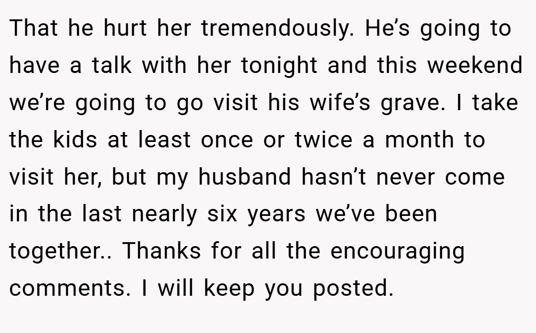 That he hurt her tremendously. He’s going to have a talk with her tonight and this weekend we’re going to go visit his wife’s grave. I take the kids at least once or twice a month to visit her, but my husband hasn’t never come in the last nearly six years we’ve been together.. Thanks for all the encouraging comments. I will keep you posted.