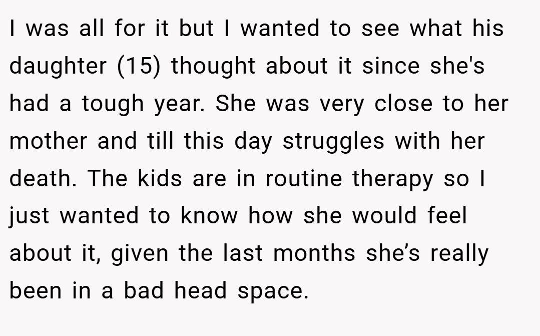 I was all for it but I wanted to see what his daughter (15) thought about it since she's had a tough year. She was very close to her mother and till this day struggles with her death. The kids are in routine therapy so I just wanted to know how she would feel about it, given the last months she’s really been in a bad head space.