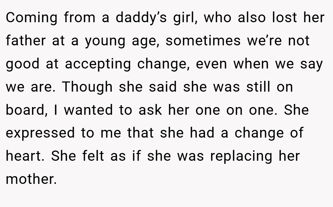 Coming from a daddy’s girl, who also lost her father at a young age, sometimes we’re not good at accepting change, even when we say we are. Though she said she was still on board, I wanted to ask her one on one. She expressed to me that she had a change of heart. She felt as if she was replacing her mother.