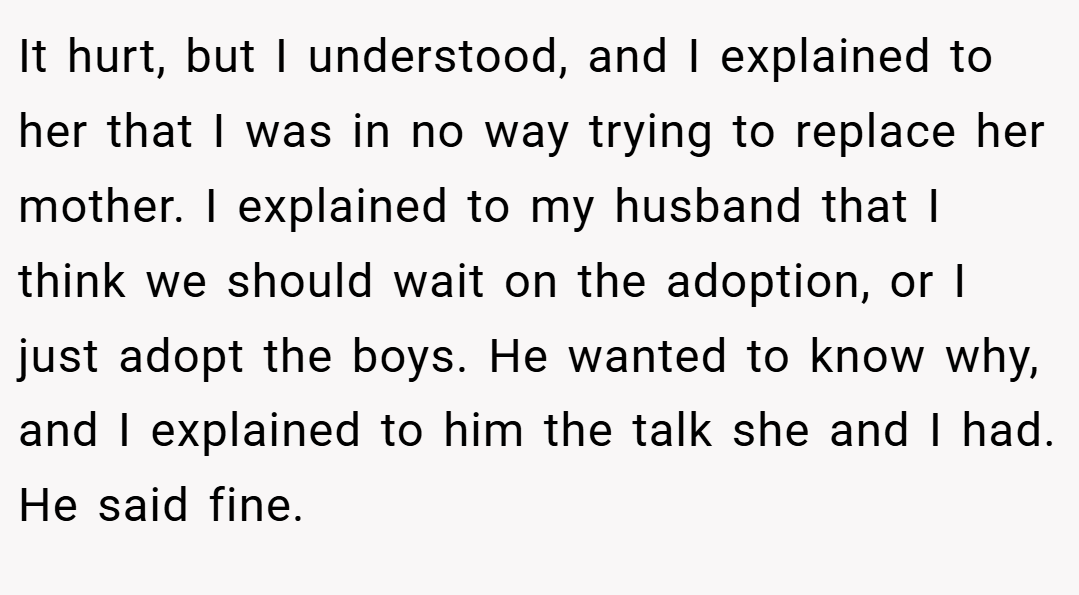 It hurt, but I understood, and I explained to her that I was in no way trying to replace her mother. I explained to my husband that I think we should wait on the adoption, or I just adopt the boys. He wanted to know why, and I explained to him the talk she and I had. He said fine.