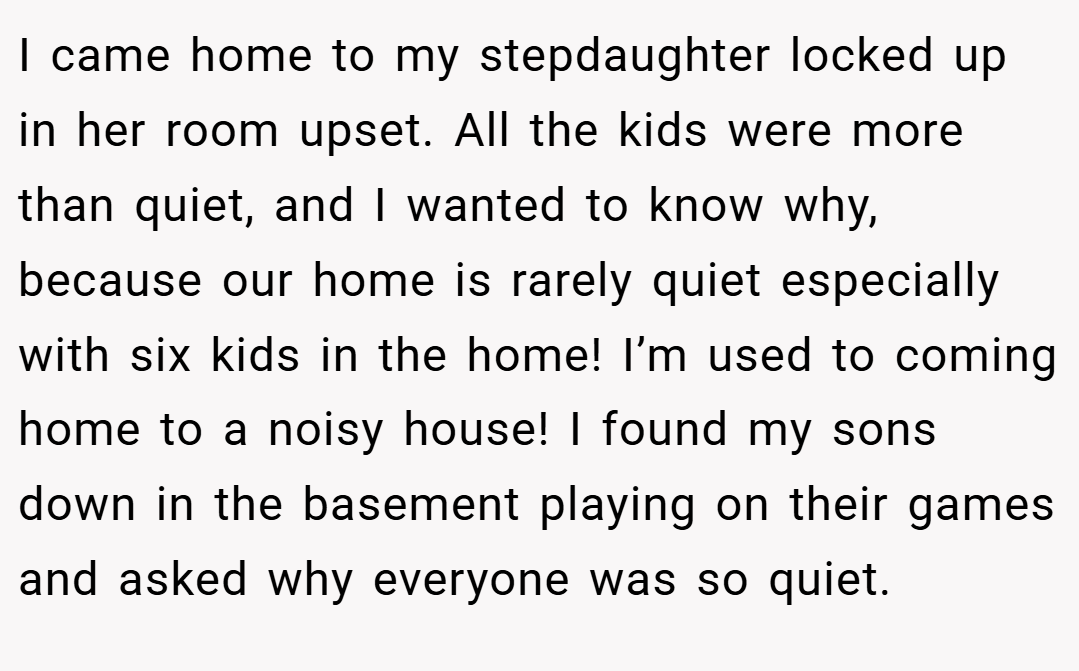 I came home to my stepdaughter locked up in her room upset. All the kids were more than quiet, and I wanted to know why, because our home is rarely quiet especially with six kids in the home! I’m used to coming home to a noisy house! I found my sons down in the basement playing on their games and asked why everyone was so quiet.