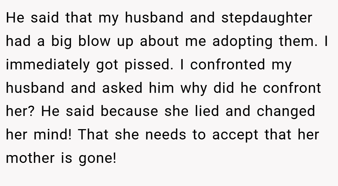 He said that my husband and stepdaughter had a big blow up about me adopting them. I immediately got pissed. I confronted my husband and asked him why did he confront her? He said because she lied and changed her mind! That she needs to accept that her mother is gone!