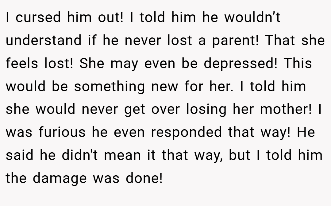 I cursed him out! I told him he wouldn’t understand if he never lost a parent! That she feels lost! She may even be depressed! This would be something new for her. I told him she would never get over losing her mother! I was furious he even responded that way! He said he didn't mean it that way, but I told him the damage was done!