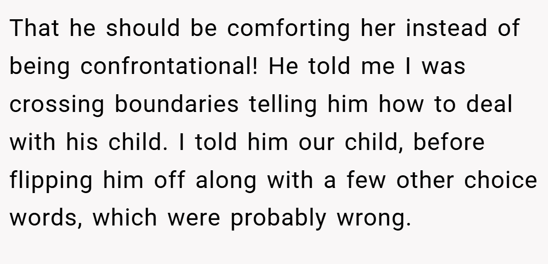 That he should be comforting her instead of being confrontational! He told me I was crossing boundaries telling him how to deal with his child. I told him our child, before flipping him off along with a few other choice words, which were probably wrong.