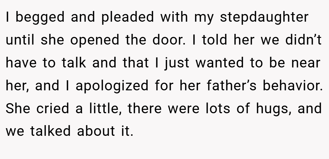 I begged and pleaded with my stepdaughter until she opened the door. I told her we didn’t have to talk and that I just wanted to be near her, and I apologized for her father’s behavior. She cried a little, there were lots of hugs, and we talked about it.