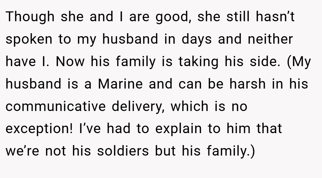 Though she and I are good, she still hasn’t spoken to my husband in days and neither have I. Now his family is taking his side. (My husband is a Marine and can be harsh in his communicative delivery, which is no exception! I’ve had to explain to him that we’re not his soldiers but his family.)