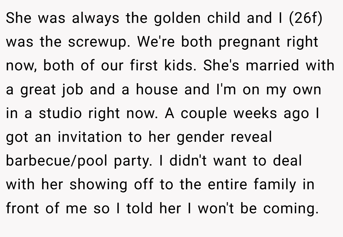 She was always the golden child and I (26f) was the screwup. We're both pregnant right now, both of our first kids. She's married with a great job and a house and I'm on my own in a studio right now. A couple weeks ago I got an invitation to her gender reveal barbecue/pool party. I didn't want to deal with her showing off to the entire family in front of me so I told her I won't be coming.