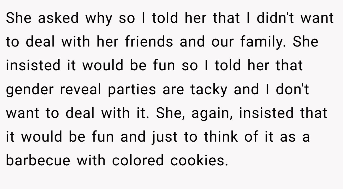 She asked why so I told her that I didn't want to deal with her friends and our family. She insisted it would be fun so I told her that gender reveal parties are tacky and I don't want to deal with it. She, again, insisted that it would be fun and just to think of it as a barbecue with colored cookies.