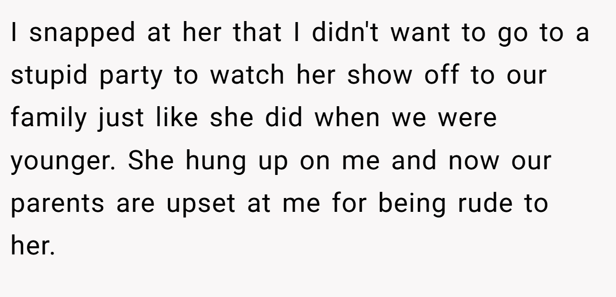 I snapped at her that I didn't want to go to a stupid party to watch her show off to our family just like she did when we were younger. She hung up on me and now our parents are upset at me for being rude to her.