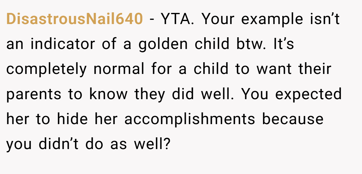 DisastrousNail640 − YTA. Your example isn’t an indicator of a golden child btw. It’s completely normal for a child to want their parents to know they did well. You expected her to hide her accomplishments because you didn’t do as well?