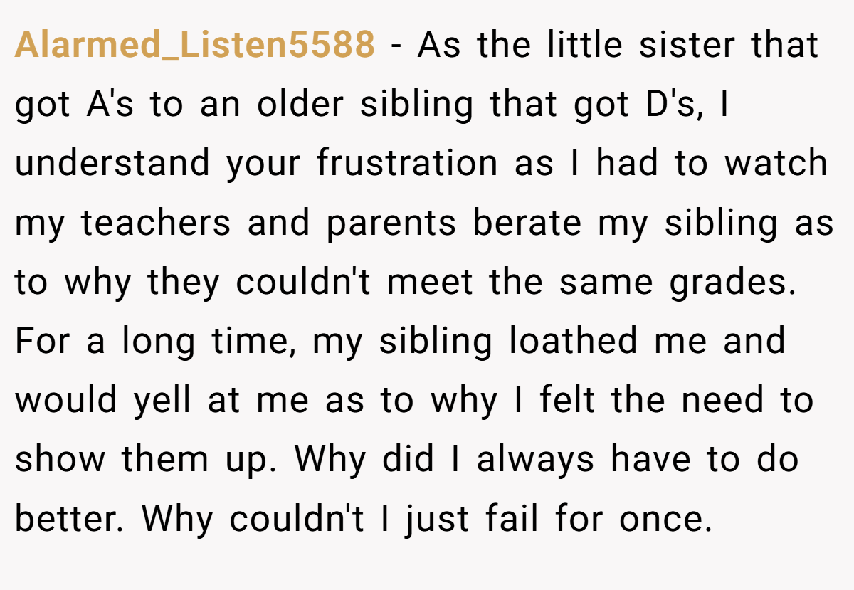 Alarmed_Listen5588 − As the little sister that got A's to an older sibling that got D's, I understand your frustration as I had to watch my teachers and parents berate my sibling as to why they couldn't meet the same grades. For a long time, my sibling loathed me and would yell at me as to why I felt the need to show them up. Why did I always have to do better. Why couldn't I just fail for once.