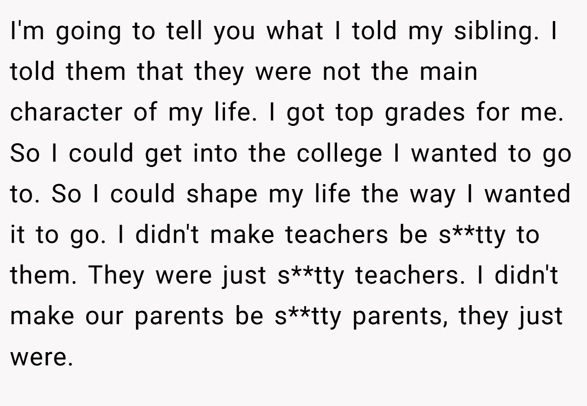 I'm going to tell you what I told my sibling. I told them that they were not the main character of my life. I got top grades for me. So I could get into the college I wanted to go to. So I could shape my life the way I wanted it to go. I didn't make teachers be s**tty to them. They were just s**tty teachers. I didn't make our parents be s**tty parents, they just were.