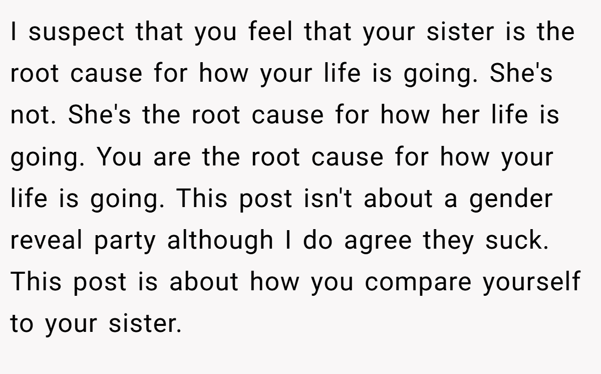 I suspect that you feel that your sister is the root cause for how your life is going. She's not. She's the root cause for how her life is going. You are the root cause for how your life is going. This post isn't about a gender reveal party although I do agree they suck. This post is about how you compare yourself to your sister.