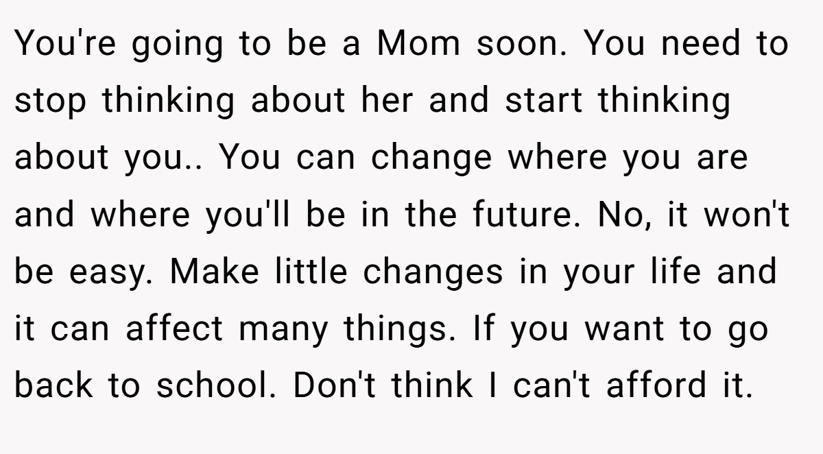 You're going to be a Mom soon. You need to stop thinking about her and start thinking about you.. You can change where you are and where you'll be in the future. No, it won't be easy. Make little changes in your life and it can affect many things. If you want to go back to school. Don't think I can't afford it.