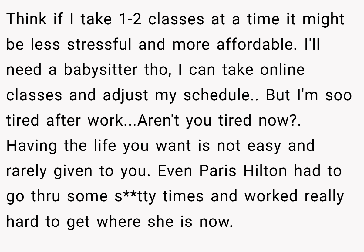 Think if I take 1-2 classes at a time it might be less stressful and more affordable. I'll need a babysitter tho, I can take online classes and adjust my schedule.. But I'm soo tired after work...Aren't you tired now?. Having the life you want is not easy and rarely given to you. Even Paris Hilton had to go thru some s**tty times and worked really hard to get where she is now.