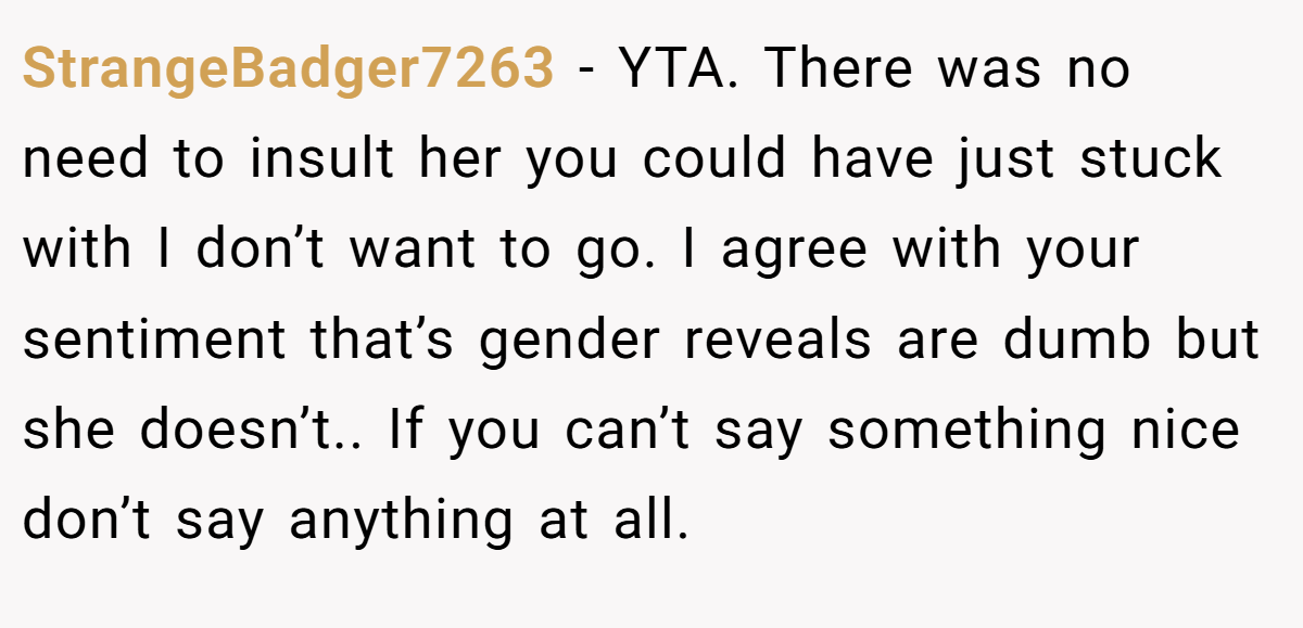 StrangeBadger7263 − YTA. There was no need to insult her you could have just stuck with I don’t want to go. I agree with your sentiment that’s gender reveals are dumb but she doesn’t.. If you can’t say something nice don’t say anything at all.